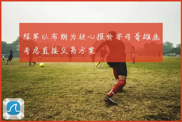 绿军以布朗为核心报价字母哥雄鹿考虑直接交易方案