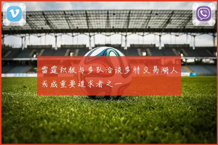 雷霆积极与多队洽谈多特交易湖人或成重要追求者之一