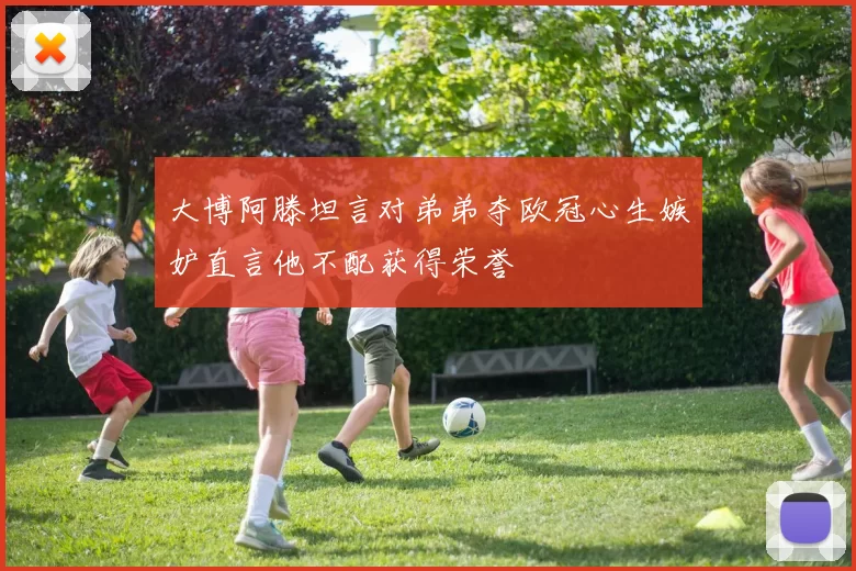 大博阿滕坦言对弟弟夺欧冠心生嫉妒直言他不配获得荣誉