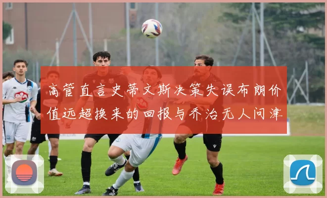 高管直言史蒂文斯决策失误布朗价值远超换来的回报与乔治无人问津