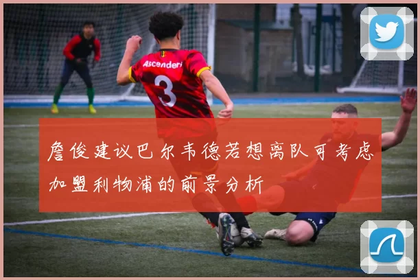 詹俊建议巴尔韦德若想离队可考虑加盟利物浦的前景分析