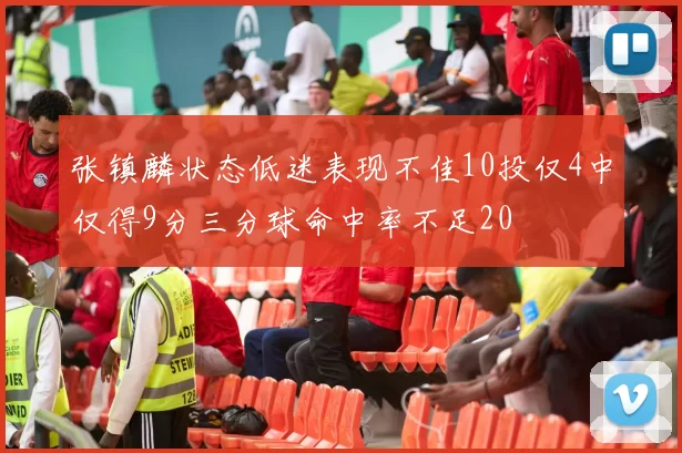 张镇麟状态低迷表现不佳10投仅4中仅得9分三分球命中率不足20