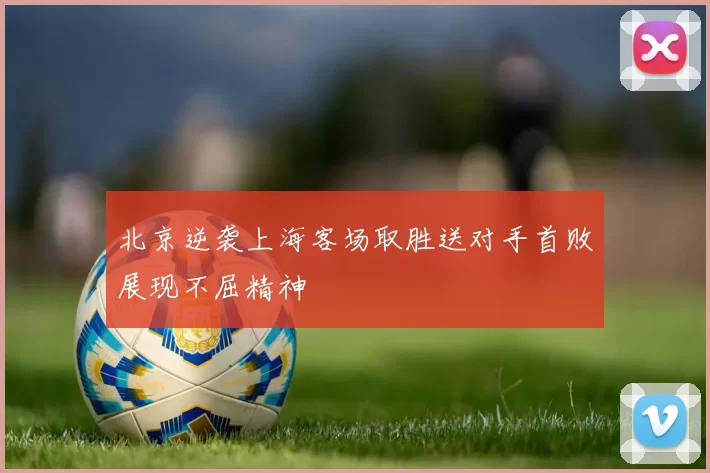北京逆袭上海客场取胜送对手首败展现不屈精神