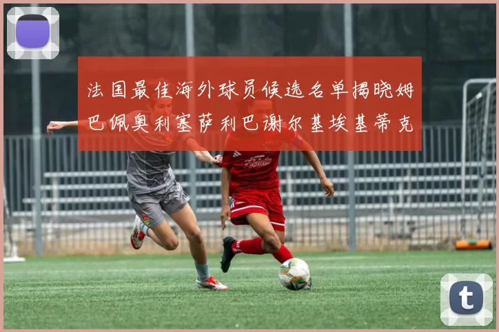 法国最佳海外球员候选名单揭晓姆巴佩奥利塞萨利巴谢尔基埃基蒂克争夺荣誉