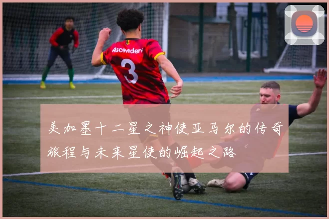 美加墨十二星之神使亚马尔的传奇旅程与未来星使的崛起之路