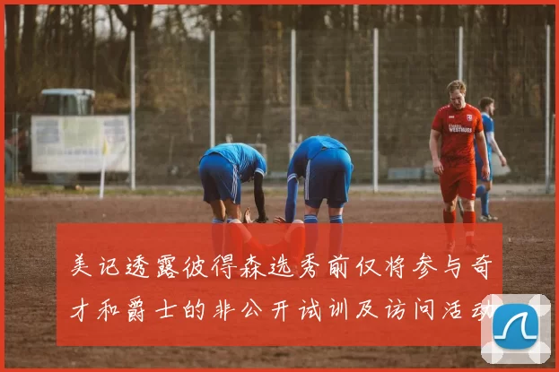 美记透露彼得森选秀前仅将参与奇才和爵士的非公开试训及访问活动