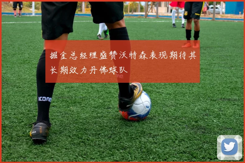 掘金总经理盛赞沃特森表现期待其长期效力丹佛球队