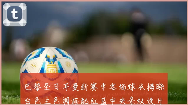 巴黎圣日耳曼新赛季客场球衣揭晓白色主色调搭配红蓝中央条纹设计