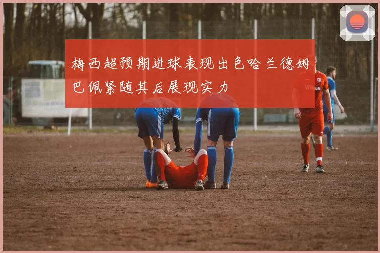梅西超预期进球表现出色哈兰德姆巴佩紧随其后展现实力