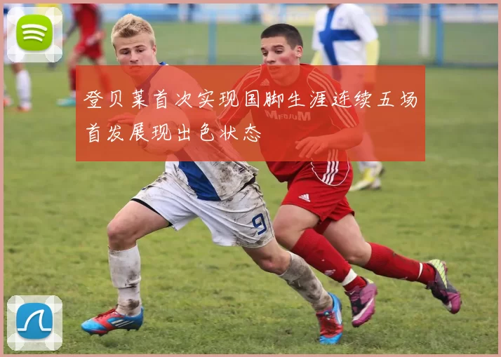 登贝莱首次实现国脚生涯连续五场首发展现出色状态