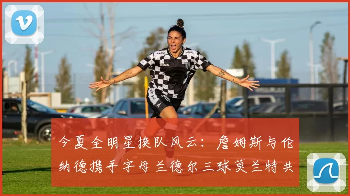 今夏全明星换队风云：詹姆斯与伦纳德携手字母兰德尔三球莫兰特共创辉煌