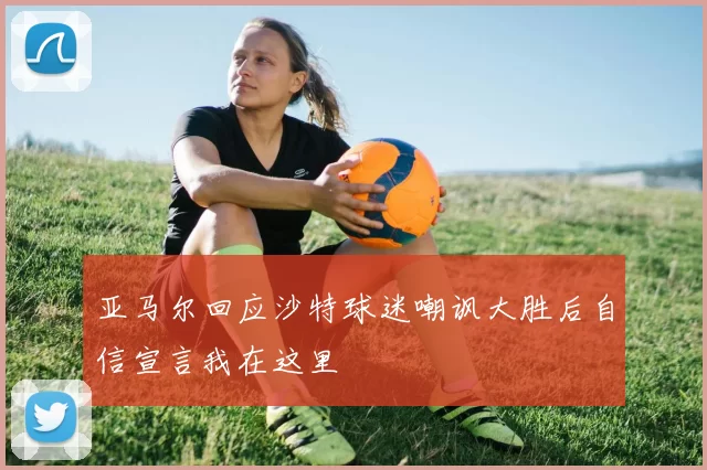 亚马尔回应沙特球迷嘲讽大胜后自信宣言我在这里