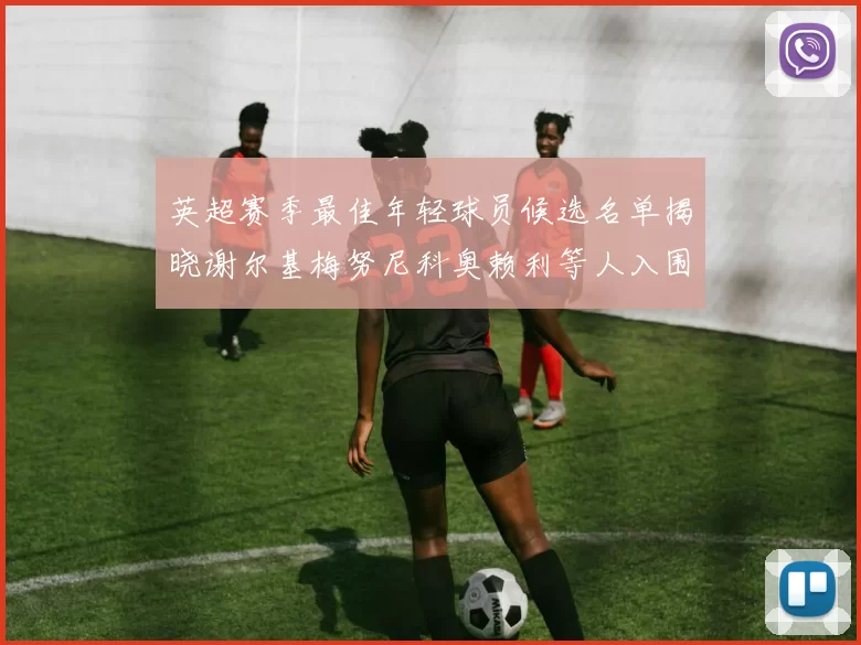 英超赛季最佳年轻球员候选名单揭晓谢尔基梅努尼科奥赖利等人入围