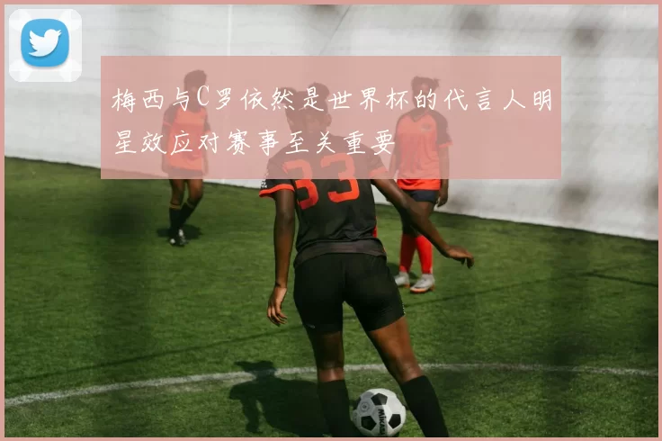 梅西与C罗依然是世界杯的代言人明星效应对赛事至关重要
