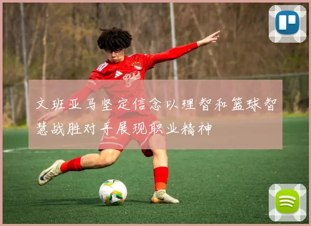 文班亚马坚定信念以理智和篮球智慧战胜对手展现职业精神