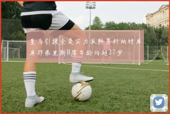 皇马引援全是实力派熟男科纳特库库邓弗里斯B席年龄均超27岁