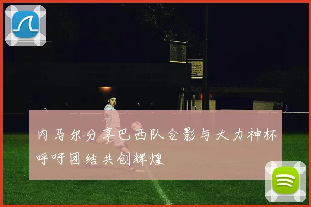 内马尔分享巴西队合影与大力神杯呼吁团结共创辉煌