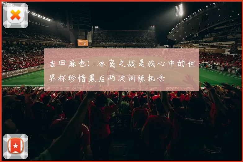 吉田麻也：冰岛之战是我心中的世界杯珍惜最后两次训练机会
