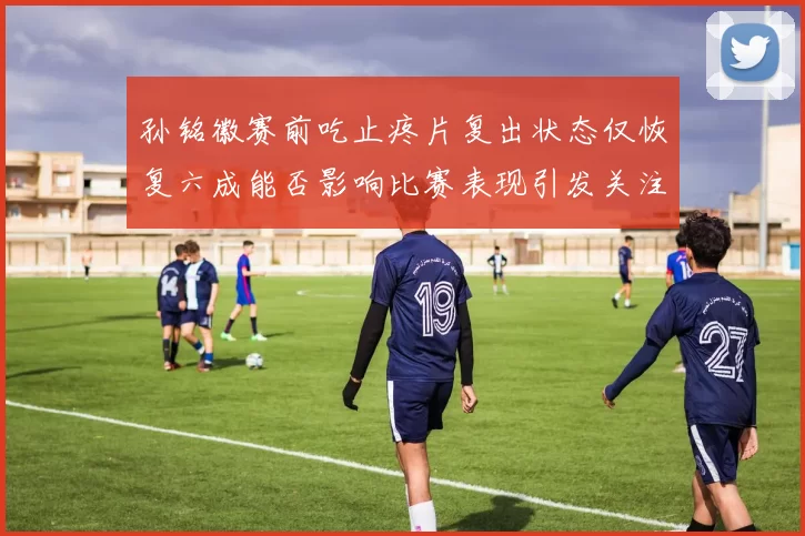 孙铭徽赛前吃止疼片复出状态仅恢复六成能否影响比赛表现引发关注