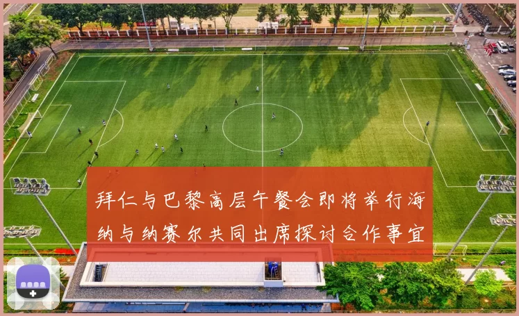 拜仁与巴黎高层午餐会即将举行海纳与纳赛尔共同出席探讨合作事宜