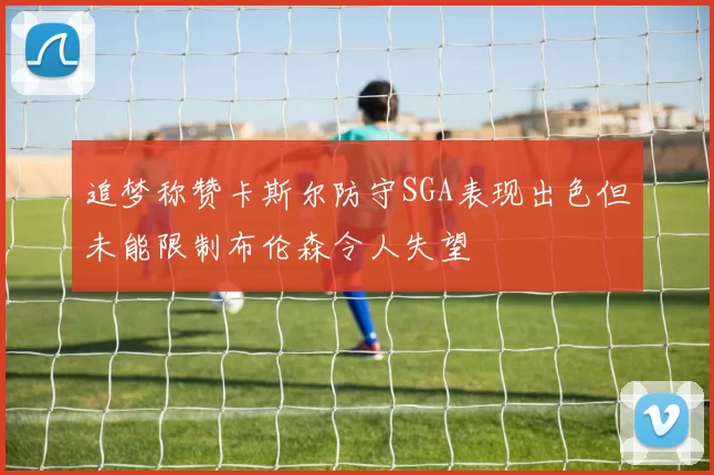 追梦称赞卡斯尔防守SGA表现出色但未能限制布伦森令人失望