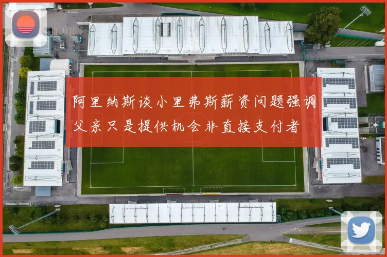 阿里纳斯谈小里弗斯薪资问题强调父亲只是提供机会非直接支付者