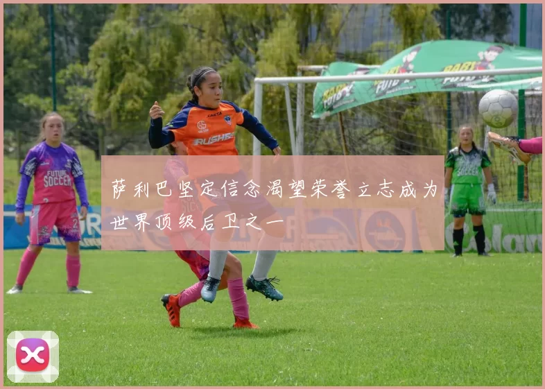 萨利巴坚定信念渴望荣誉立志成为世界顶级后卫之一