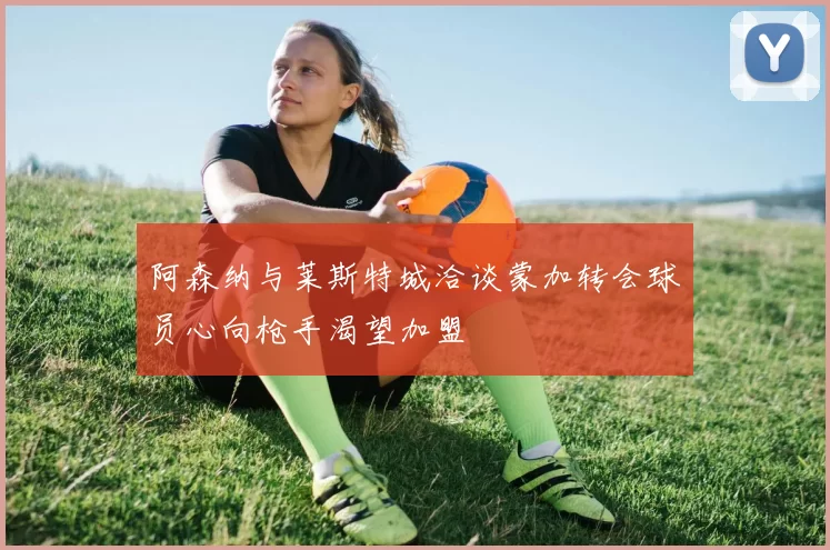 阿森纳与莱斯特城洽谈蒙加转会球员心向枪手渴望加盟