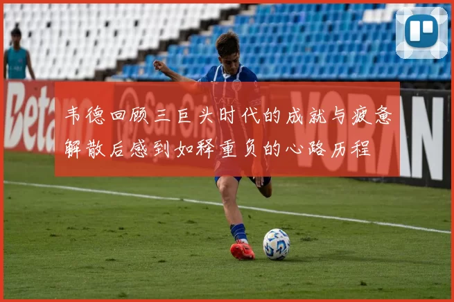 韦德回顾三巨头时代的成就与疲惫解散后感到如释重负的心路历程