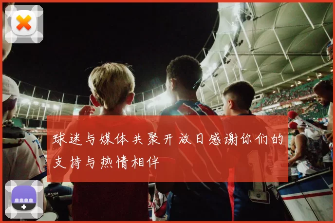球迷与媒体共聚开放日感谢你们的支持与热情相伴